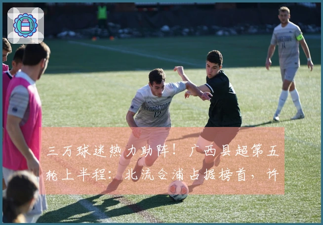 三万球迷热力助阵！广西县超第五轮上半程：北流合浦占据榜首，许可跃升射手王