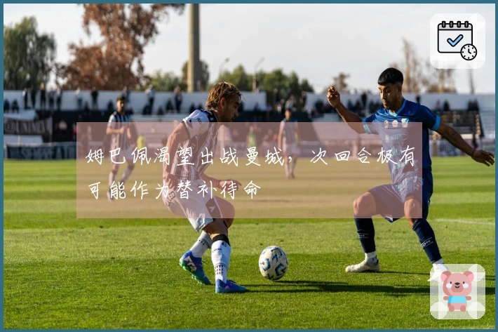 姆巴佩渴望出战曼城，次回合极有可能作为替补待命