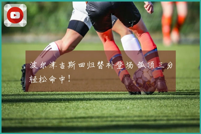 波尔津吉斯回归替补登场 弧顶三分轻松命中！