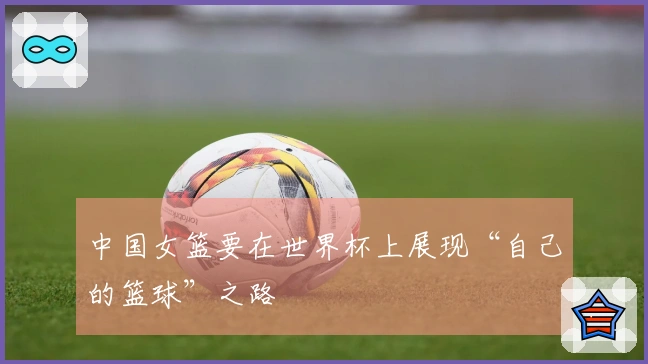 中国女篮要在世界杯上展现“自己的篮球”之路