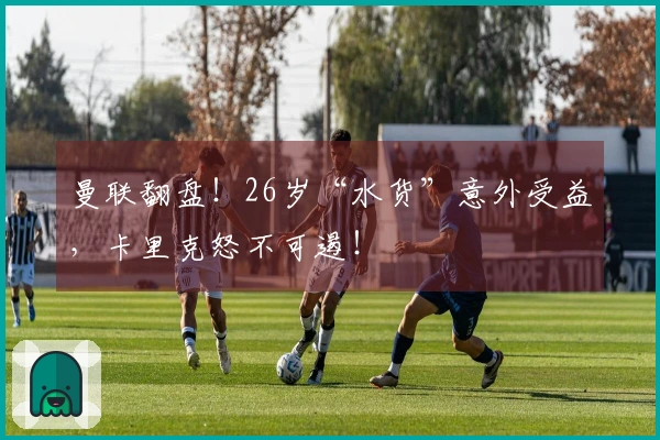 曼联翻盘！26岁“水货”意外受益，卡里克怒不可遏！